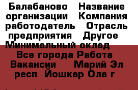 Балабаново › Название организации ­ Компания-работодатель › Отрасль предприятия ­ Другое › Минимальный оклад ­ 1 - Все города Работа » Вакансии   . Марий Эл респ.,Йошкар-Ола г.